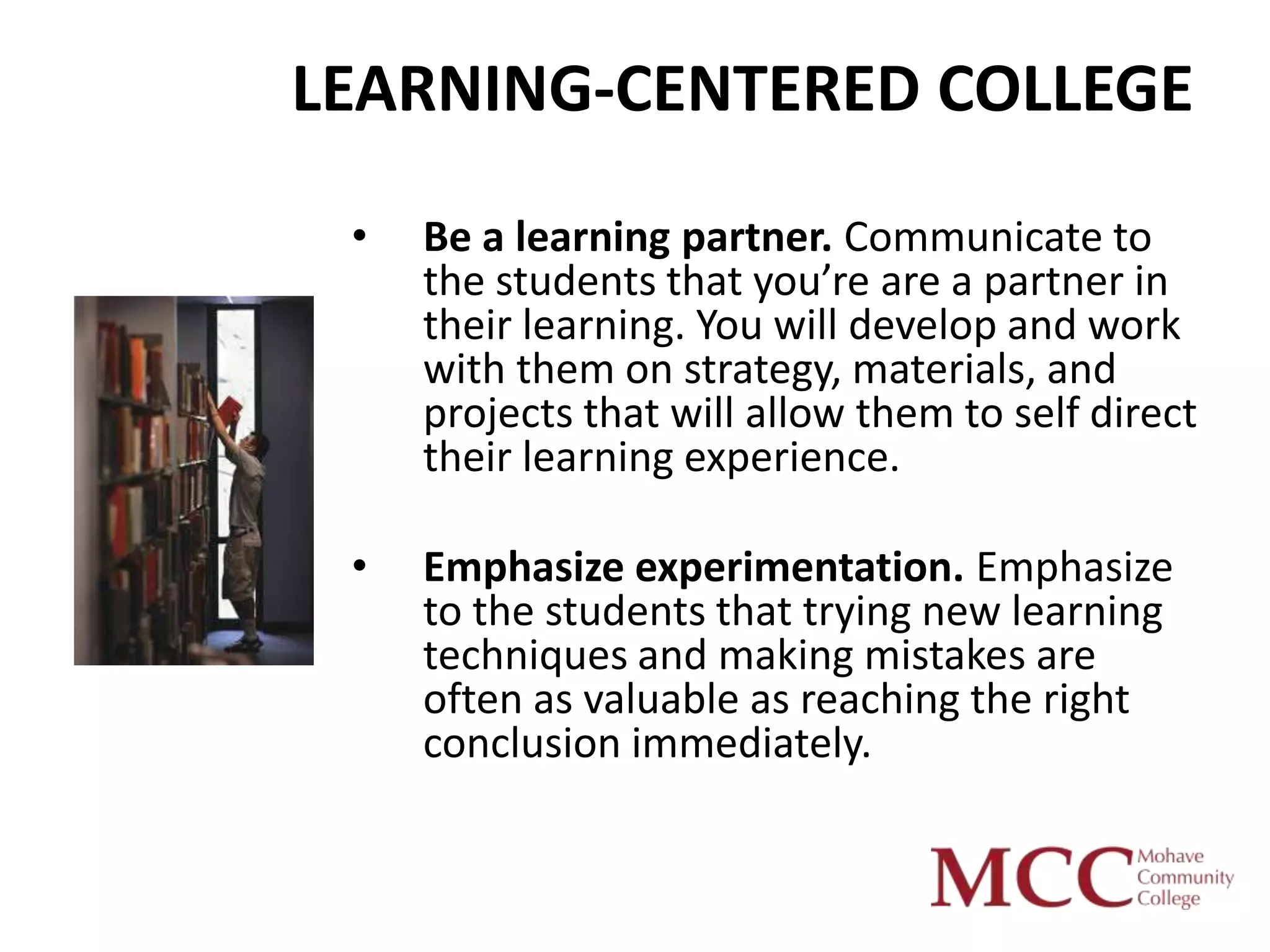 LEARNING-CENTERED COLLEGE
 •   Be a learning partner. Communicate to
     the students that you’re are a partner in
     their learning. You will develop and work
     with them on strategy, materials, and
     projects that will allow them to self direct
     their learning experience.

 •   Emphasize experimentation. Emphasize
     to the students that trying new learning
     techniques and making mistakes are
     often as valuable as reaching the right
     conclusion immediately.
 