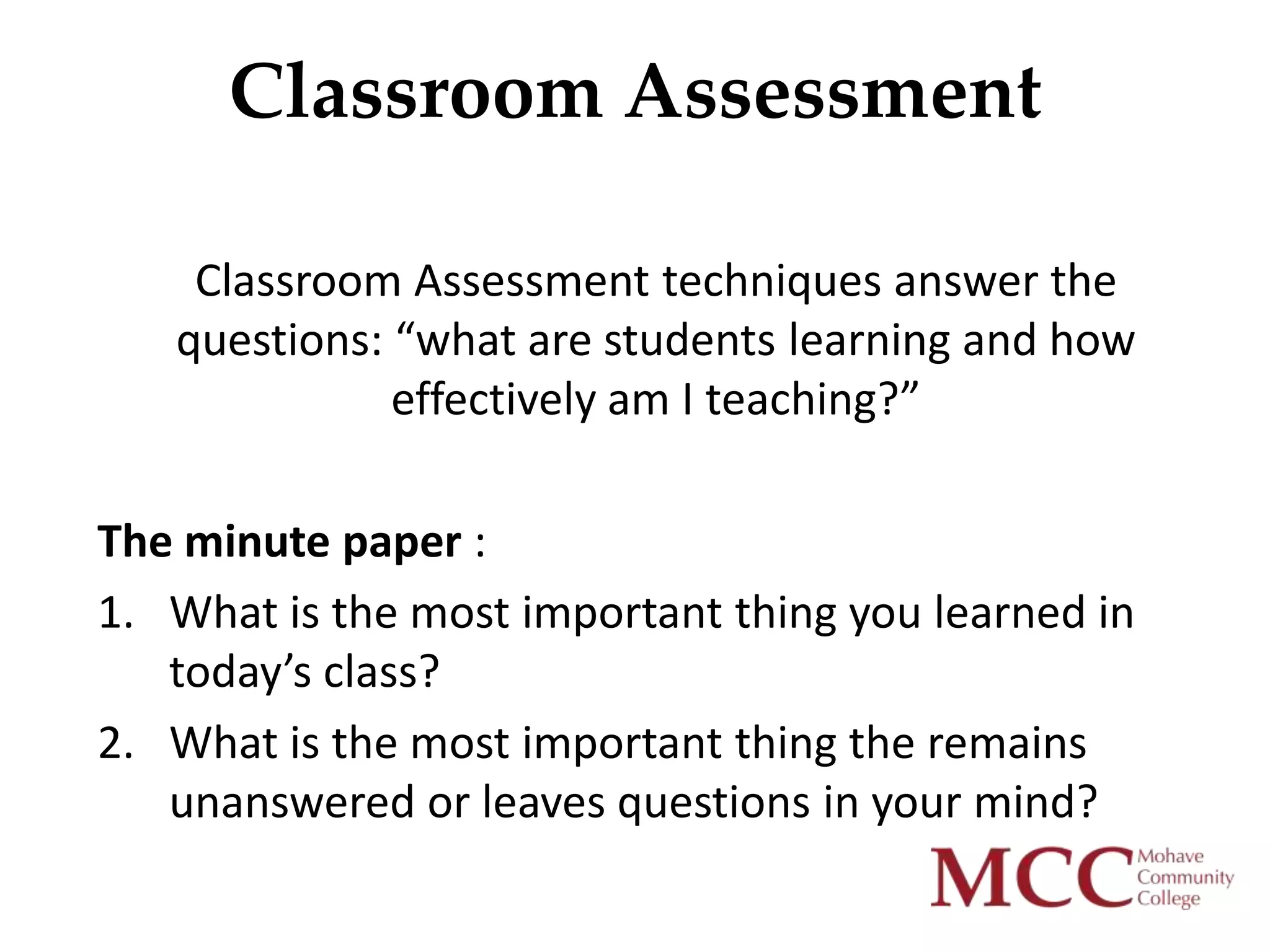 Classroom Assessment

    Classroom Assessment techniques answer the
   questions: “what are students learning and how
              effectively am I teaching?”

The minute paper :
1. What is the most important thing you learned in
   today’s class?
2. What is the most important thing the remains
   unanswered or leaves questions in your mind?
 