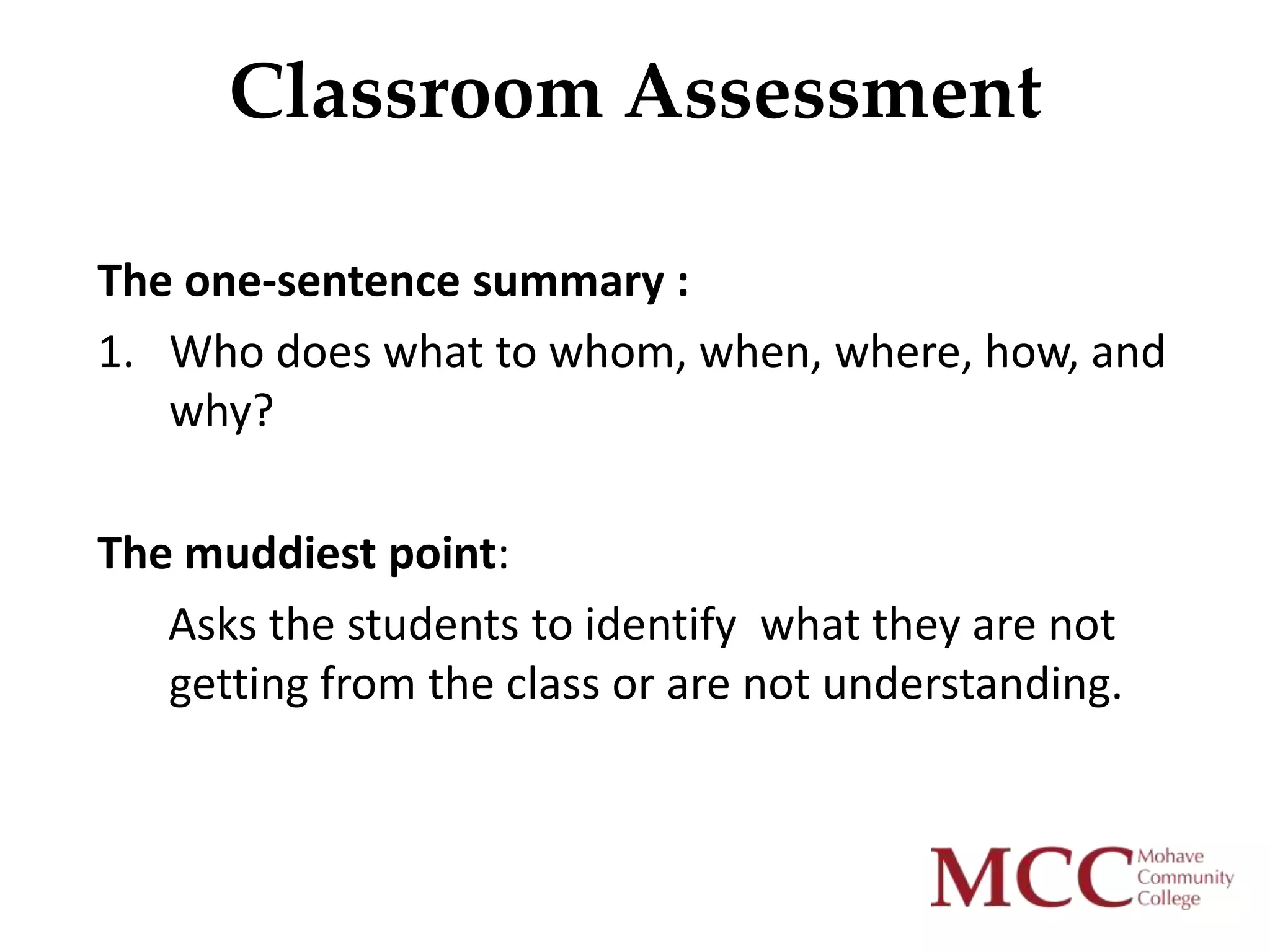 Classroom Assessment

The one-sentence summary :
1. Who does what to whom, when, where, how, and
   why?

The muddiest point:
   Asks the students to identify what they are not
   getting from the class or are not understanding.
 