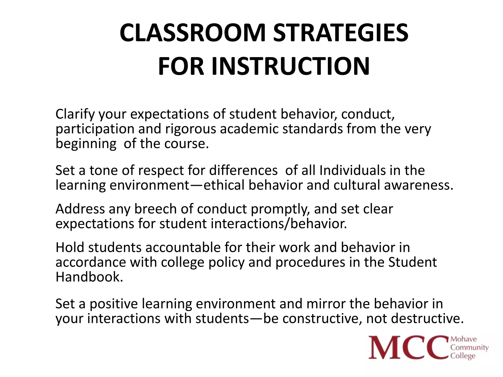 CLASSROOM STRATEGIES
             FOR INSTRUCTION
Clarify your expectations of student behavior, conduct,
participation and rigorous academic standards from the very
beginning of the course.
Set a tone of respect for differences of all Individuals in the
learning environment—ethical behavior and cultural awareness.
Address any breech of conduct promptly, and set clear
expectations for student interactions/behavior.
Hold students accountable for their work and behavior in
accordance with college policy and procedures in the Student
Handbook.
Set a positive learning environment and mirror the behavior in
your interactions with students—be constructive, not destructive.
 