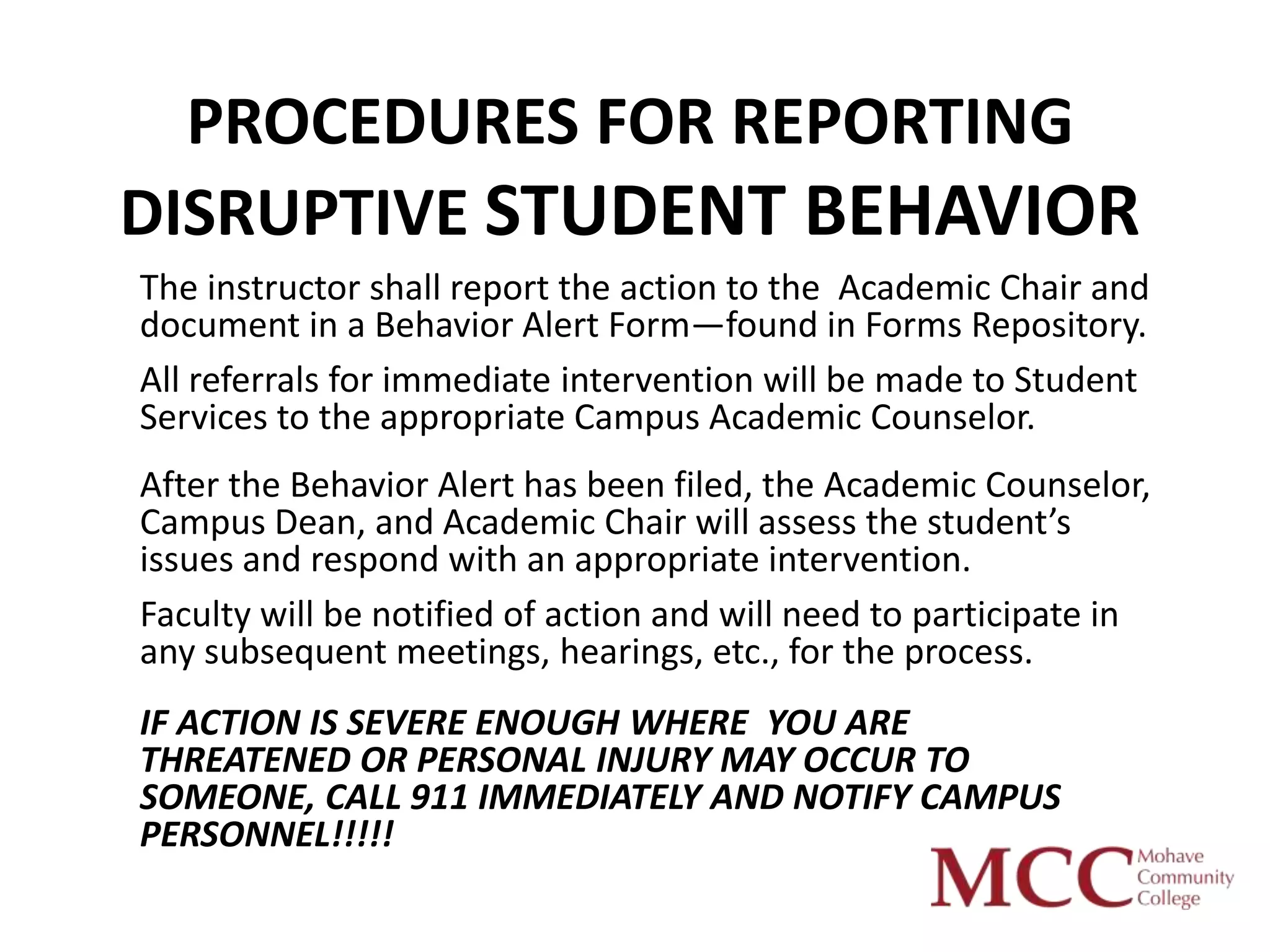 PROCEDURES FOR REPORTING
DISRUPTIVE STUDENT BEHAVIOR
The instructor shall report the action to the Academic Chair and
document in a Behavior Alert Form—found in Forms Repository.
All referrals for immediate intervention will be made to Student
Services to the appropriate Campus Academic Counselor.
After the Behavior Alert has been filed, the Academic Counselor,
Campus Dean, and Academic Chair will assess the student’s
issues and respond with an appropriate intervention.
Faculty will be notified of action and will need to participate in
any subsequent meetings, hearings, etc., for the process.
IF ACTION IS SEVERE ENOUGH WHERE YOU ARE
THREATENED OR PERSONAL INJURY MAY OCCUR TO
SOMEONE, CALL 911 IMMEDIATELY AND NOTIFY CAMPUS
PERSONNEL!!!!!
 