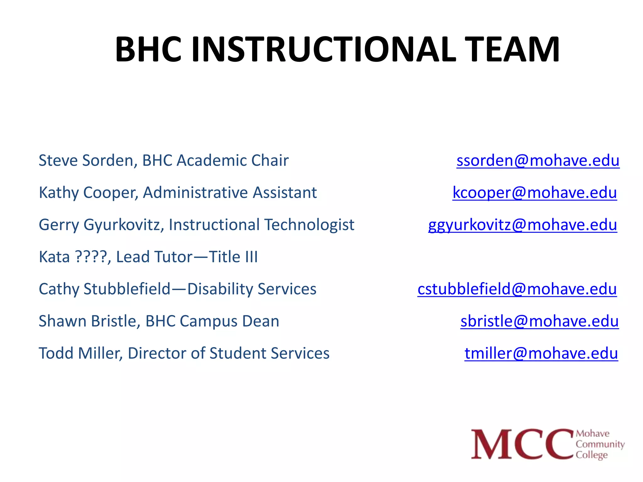 BHC INSTRUCTIONAL TEAM

Steve Sorden, BHC Academic Chair                   ssorden@mohave.edu
Kathy Cooper, Administrative Assistant             kcooper@mohave.edu
Gerry Gyurkovitz, Instructional Technologist    ggyurkovitz@mohave.edu
Kata ????, Lead Tutor—Title III
Cathy Stubblefield—Disability Services         cstubblefield@mohave.edu
Shawn Bristle, BHC Campus Dean                      sbristle@mohave.edu
Todd Miller, Director of Student Services           tmiller@mohave.edu
 