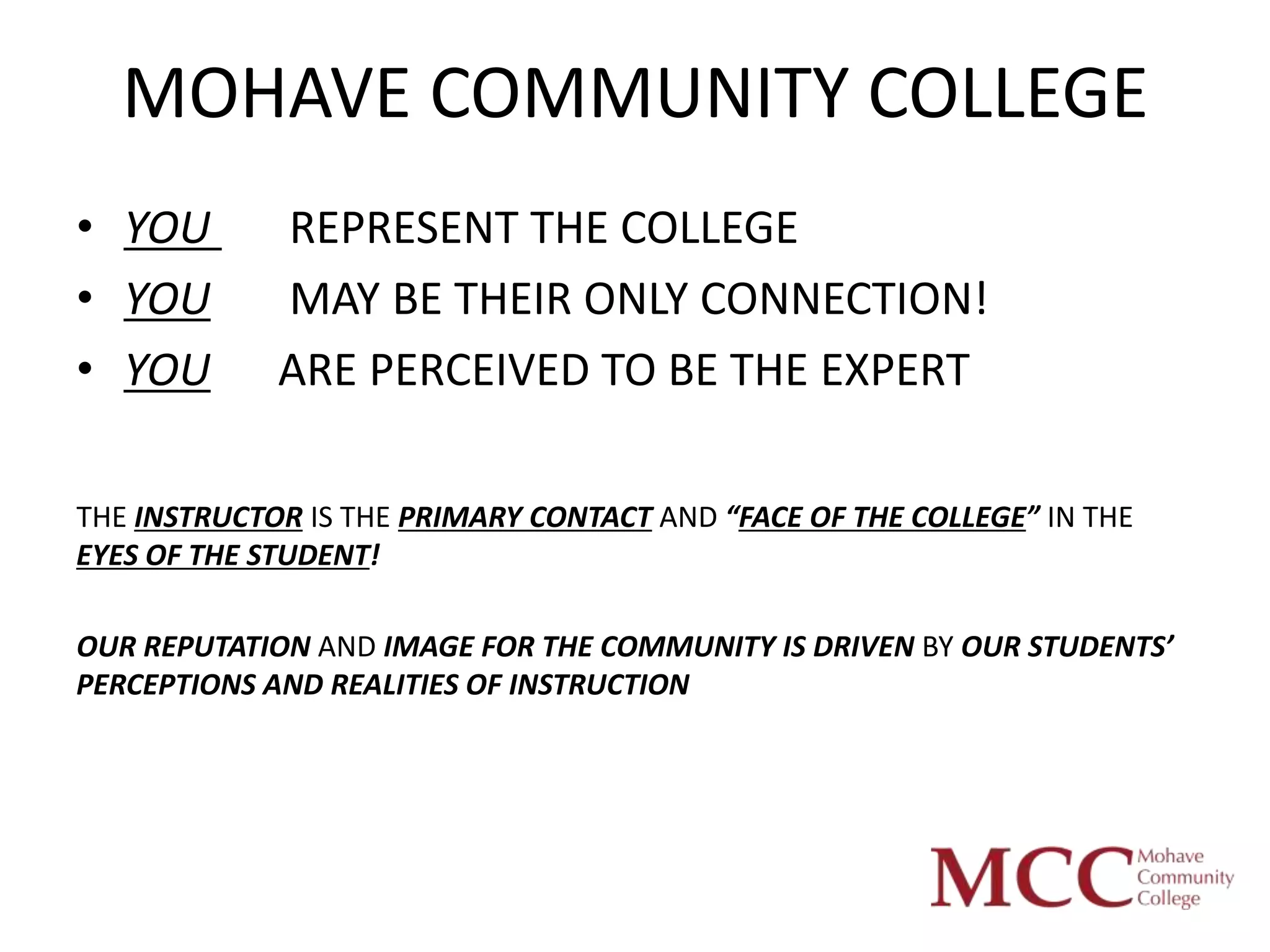 MOHAVE COMMUNITY COLLEGE
• YOU        REPRESENT THE COLLEGE
• YOU        MAY BE THEIR ONLY CONNECTION!
• YOU        ARE PERCEIVED TO BE THE EXPERT

THE INSTRUCTOR IS THE PRIMARY CONTACT AND “FACE OF THE COLLEGE” IN THE
EYES OF THE STUDENT!

OUR REPUTATION AND IMAGE FOR THE COMMUNITY IS DRIVEN BY OUR STUDENTS’
PERCEPTIONS AND REALITIES OF INSTRUCTION
 