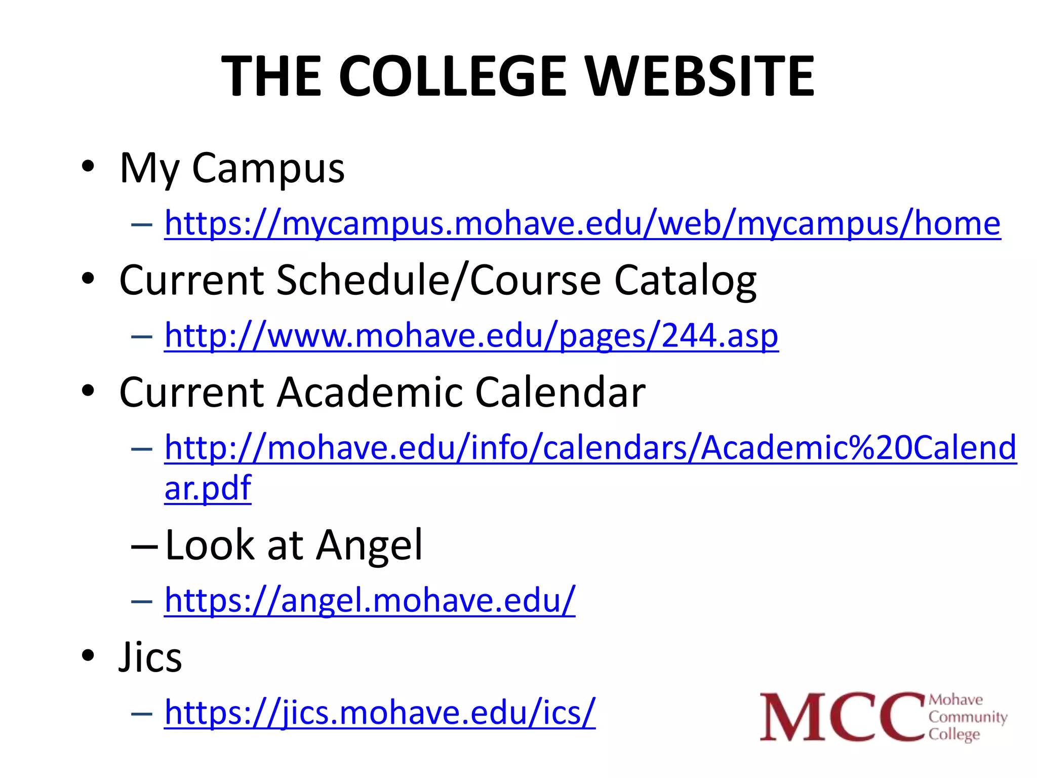 THE COLLEGE WEBSITE
• My Campus
   – https://mycampus.mohave.edu/web/mycampus/home
• Current Schedule/Course Catalog
   – http://www.mohave.edu/pages/244.asp
• Current Academic Calendar
   – http://mohave.edu/info/calendars/Academic%20Calend
     ar.pdf
   – Look at Angel
   – https://angel.mohave.edu/
• Jics
   – https://jics.mohave.edu/ics/
 
