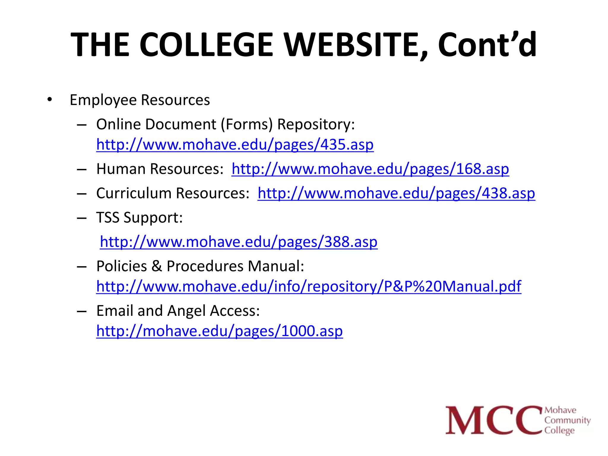 THE COLLEGE WEBSITE, Cont’d
• Employee Resources
   – Online Document (Forms) Repository:
     http://www.mohave.edu/pages/435.asp
   – Human Resources: http://www.mohave.edu/pages/168.asp
   – Curriculum Resources: http://www.mohave.edu/pages/438.asp
   – TSS Support:
     http://www.mohave.edu/pages/388.asp
   – Policies & Procedures Manual:
     http://www.mohave.edu/info/repository/P&P%20Manual.pdf
   – Email and Angel Access:
     http://mohave.edu/pages/1000.asp
 