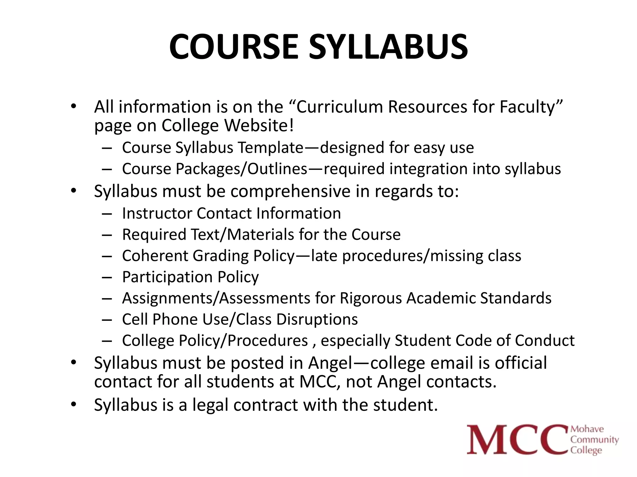 COURSE SYLLABUS
• All information is on the “Curriculum Resources for Faculty”
  page on College Website!
    – Course Syllabus Template—designed for easy use
    – Course Packages/Outlines—required integration into syllabus
• Syllabus must be comprehensive in regards to:
    –   Instructor Contact Information
    –   Required Text/Materials for the Course
    –   Coherent Grading Policy—late procedures/missing class
    –   Participation Policy
    –   Assignments/Assessments for Rigorous Academic Standards
    –   Cell Phone Use/Class Disruptions
    –   College Policy/Procedures , especially Student Code of Conduct
• Syllabus must be posted in Angel—college email is official
  contact for all students at MCC, not Angel contacts.
• Syllabus is a legal contract with the student.
 