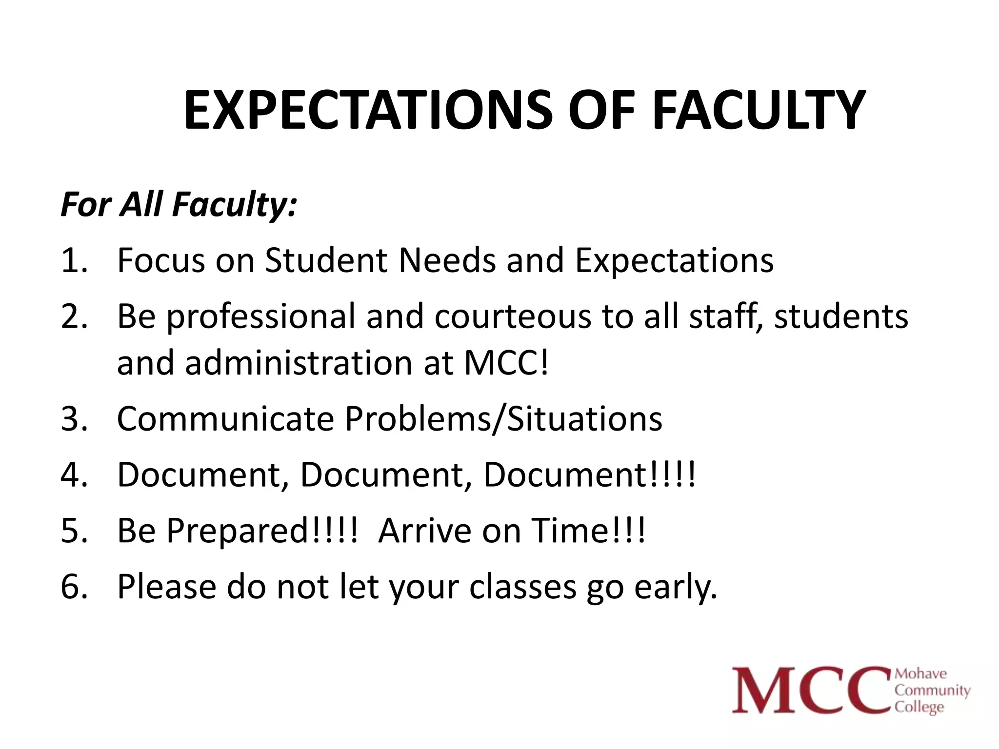EXPECTATIONS OF FACULTY
For All Faculty:
1. Focus on Student Needs and Expectations
2. Be professional and courteous to all staff, students
    and administration at MCC!
3. Communicate Problems/Situations
4. Document, Document, Document!!!!
5. Be Prepared!!!! Arrive on Time!!!
6. Please do not let your classes go early.
 