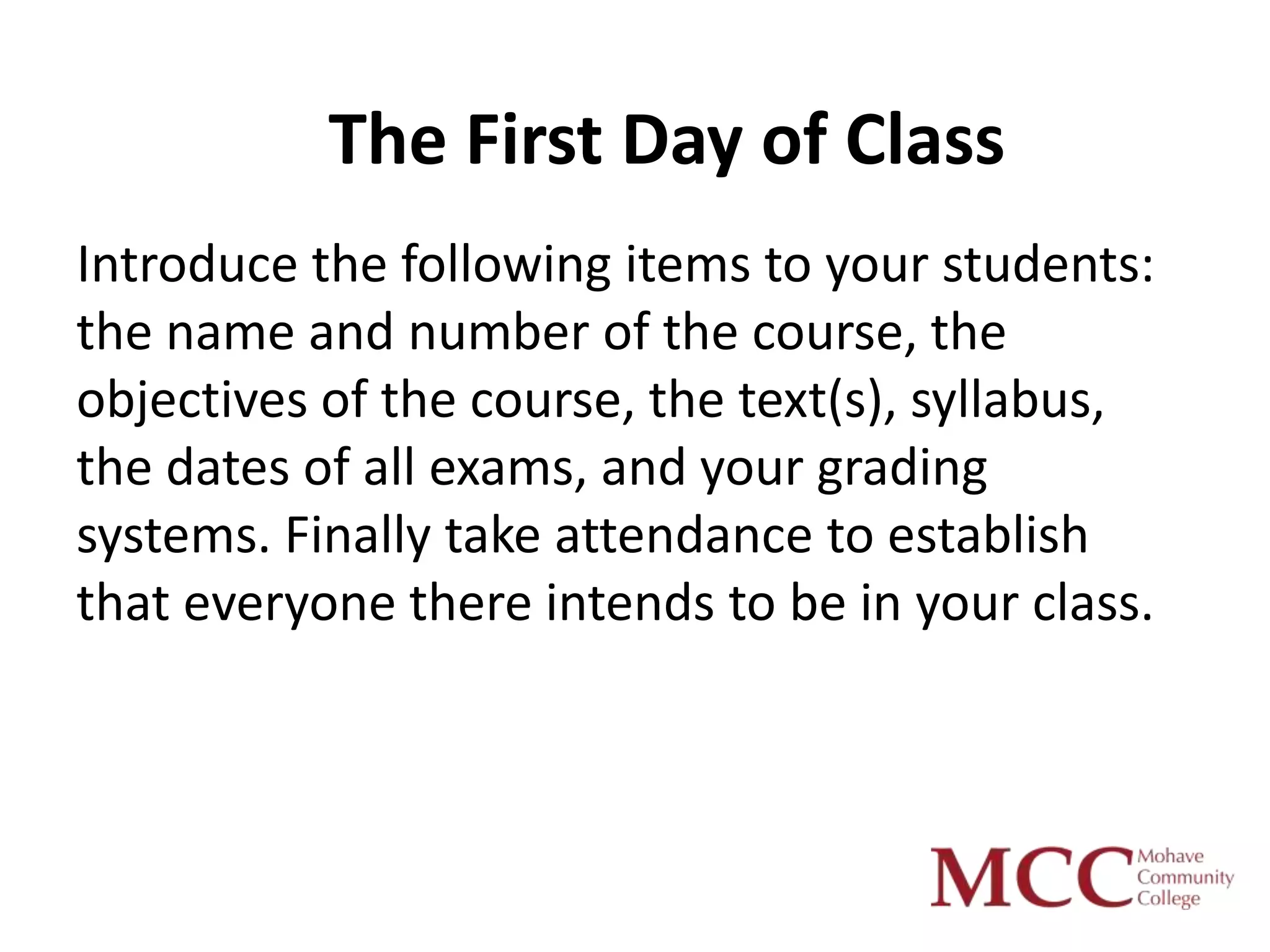 The First Day of Class
Introduce the following items to your students:
the name and number of the course, the
objectives of the course, the text(s), syllabus,
the dates of all exams, and your grading
systems. Finally take attendance to establish
that everyone there intends to be in your class.
 