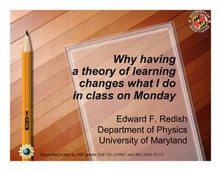 Why having
               a theory of learning
                changes what I do
               in class on Monday

                                Edward F. Redish
                            Department of Physics
                            University of Maryland
Supported in part by NSF grants DUE 05-24987 and REC-044 0113
 