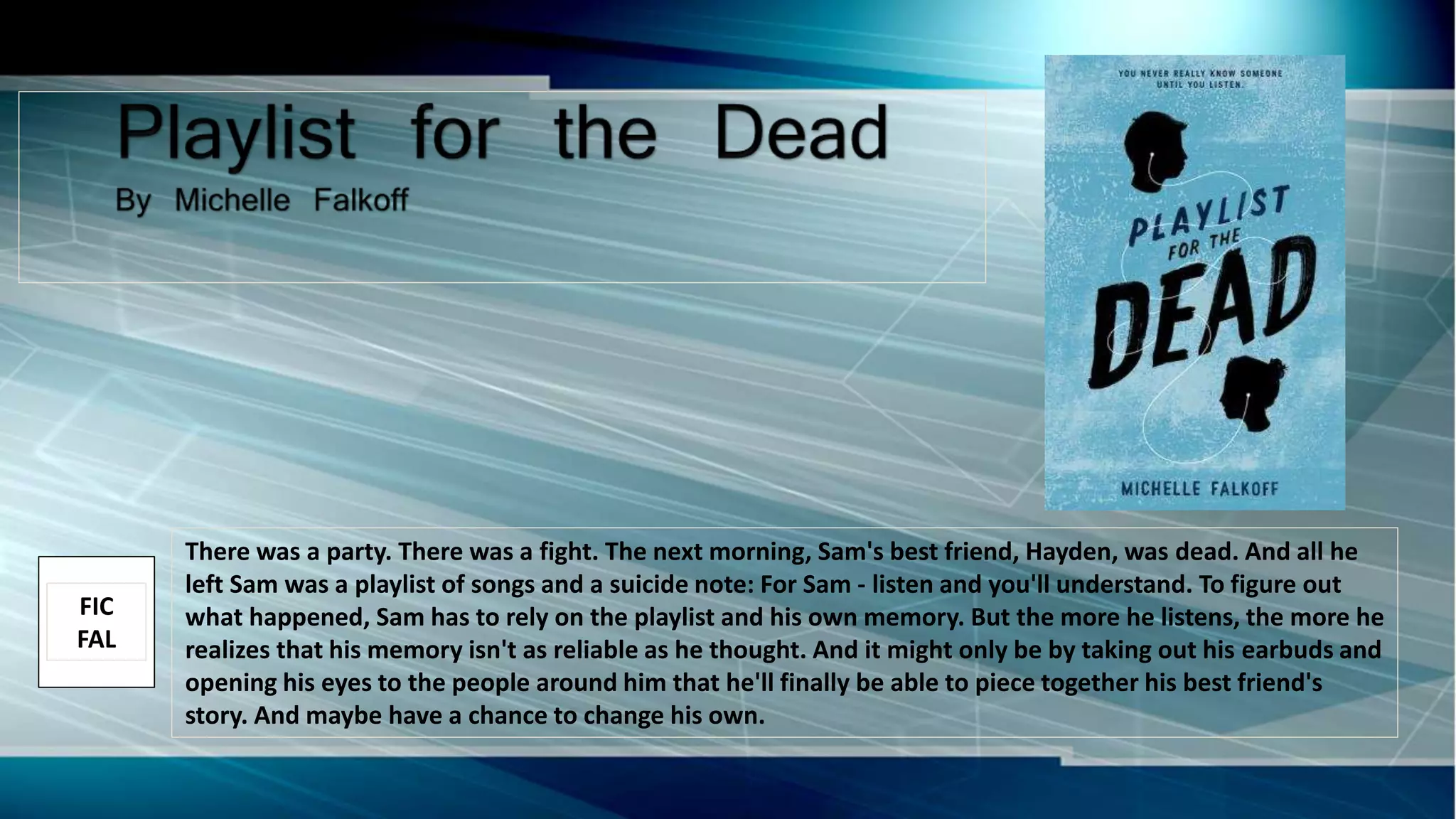 There was a party. There was a fight. The next morning, Sam's best friend, Hayden, was dead. And all he
left Sam was a playlist of songs and a suicide note: For Sam - listen and you'll understand. To figure out
what happened, Sam has to rely on the playlist and his own memory. But the more he listens, the more he
realizes that his memory isn't as reliable as he thought. And it might only be by taking out his earbuds and
opening his eyes to the people around him that he'll finally be able to piece together his best friend's
story. And maybe have a chance to change his own.
FIC
FAL
 