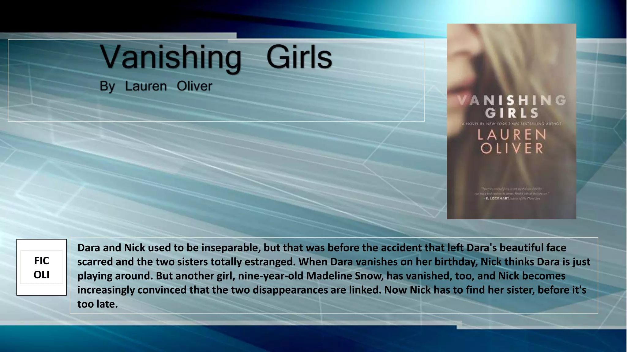 Dara and Nick used to be inseparable, but that was before the accident that left Dara's beautiful face
scarred and the two sisters totally estranged. When Dara vanishes on her birthday, Nick thinks Dara is just
playing around. But another girl, nine-year-old Madeline Snow, has vanished, too, and Nick becomes
increasingly convinced that the two disappearances are linked. Now Nick has to find her sister, before it's
too late.
FIC
OLI
 