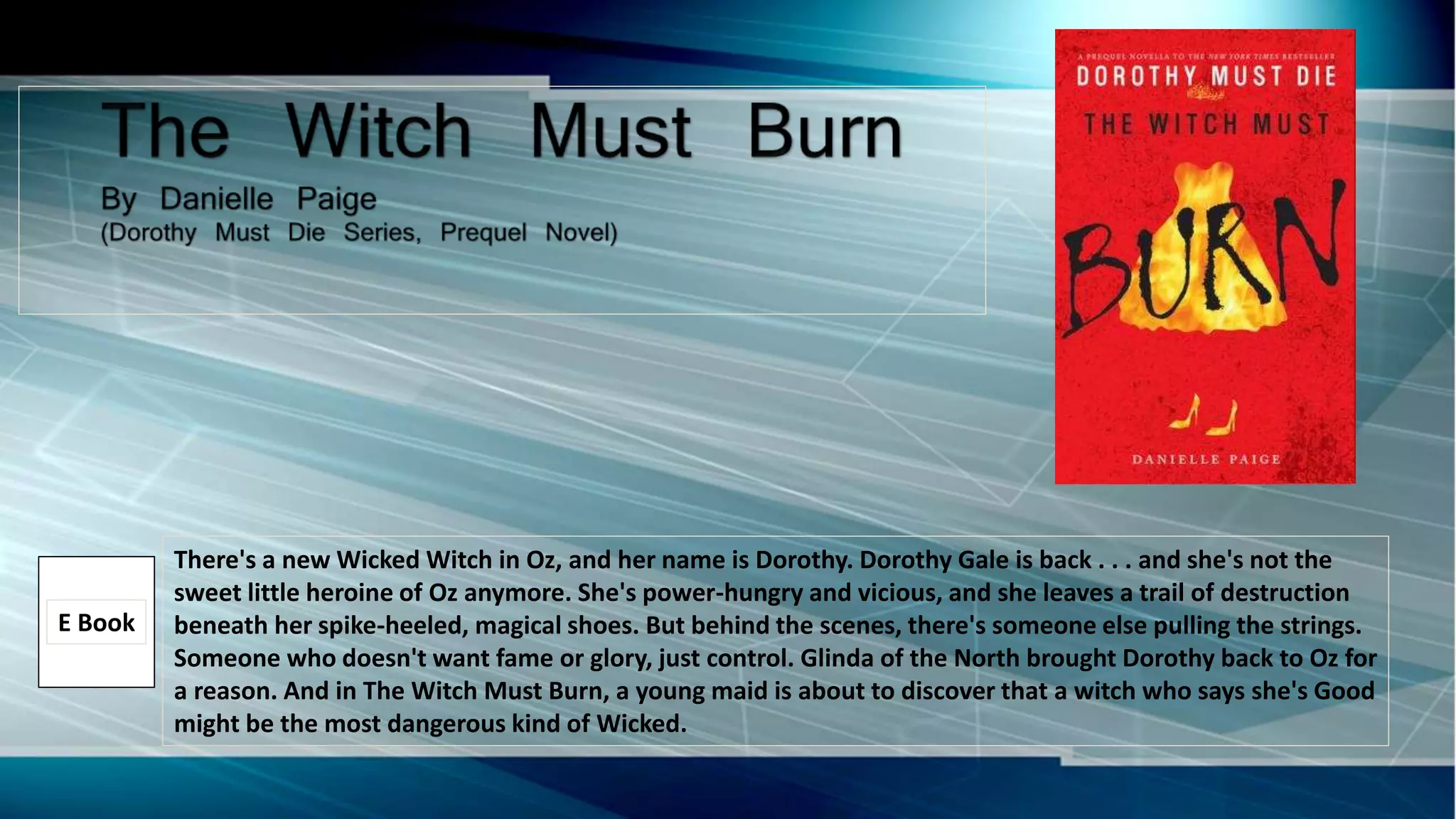 There's a new Wicked Witch in Oz, and her name is Dorothy. Dorothy Gale is back . . . and she's not the
sweet little heroine of Oz anymore. She's power-hungry and vicious, and she leaves a trail of destruction
beneath her spike-heeled, magical shoes. But behind the scenes, there's someone else pulling the strings.
Someone who doesn't want fame or glory, just control. Glinda of the North brought Dorothy back to Oz for
a reason. And in The Witch Must Burn, a young maid is about to discover that a witch who says she's Good
might be the most dangerous kind of Wicked.
E Book
 