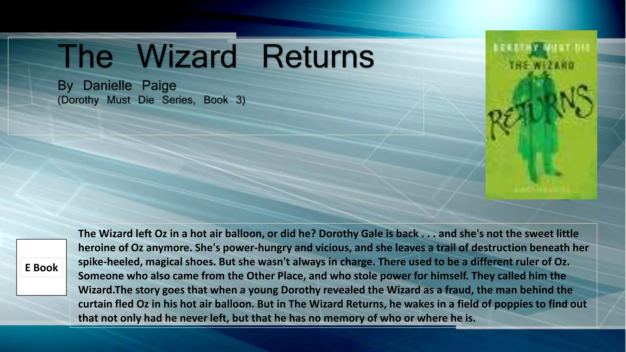The Wizard left Oz in a hot air balloon, or did he? Dorothy Gale is back . . . and she's not the sweet little
heroine of Oz anymore. She's power-hungry and vicious, and she leaves a trail of destruction beneath her
spike-heeled, magical shoes. But she wasn't always in charge. There used to be a different ruler of Oz.
Someone who also came from the Other Place, and who stole power for himself. They called him the
Wizard.The story goes that when a young Dorothy revealed the Wizard as a fraud, the man behind the
curtain fled Oz in his hot air balloon. But in The Wizard Returns, he wakes in a field of poppies to find out
that not only had he never left, but that he has no memory of who or where he is.
E Book
 
