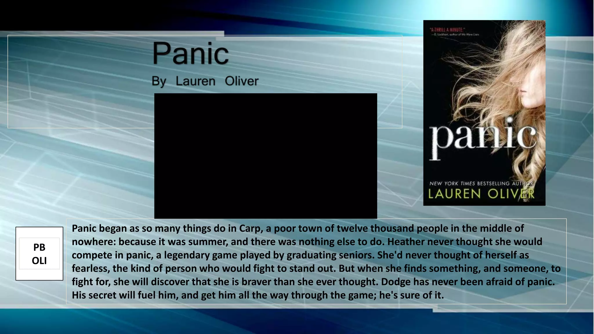 Panic began as so many things do in Carp, a poor town of twelve thousand people in the middle of
nowhere: because it was summer, and there was nothing else to do. Heather never thought she would
compete in panic, a legendary game played by graduating seniors. She'd never thought of herself as
fearless, the kind of person who would fight to stand out. But when she finds something, and someone, to
fight for, she will discover that she is braver than she ever thought. Dodge has never been afraid of panic.
His secret will fuel him, and get him all the way through the game; he's sure of it.
PB
OLI
 
