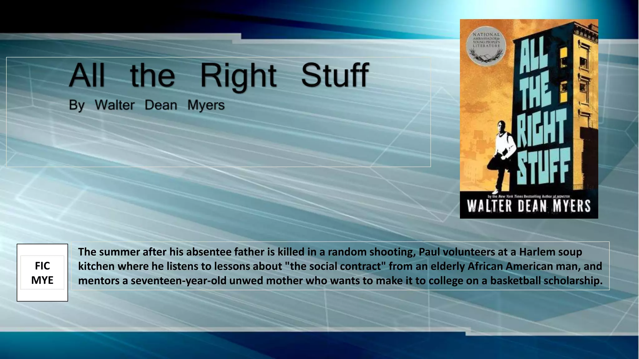 The summer after his absentee father is killed in a random shooting, Paul volunteers at a Harlem soup
kitchen where he listens to lessons about "the social contract" from an elderly African American man, and
mentors a seventeen-year-old unwed mother who wants to make it to college on a basketball scholarship.
FIC
MYE
 