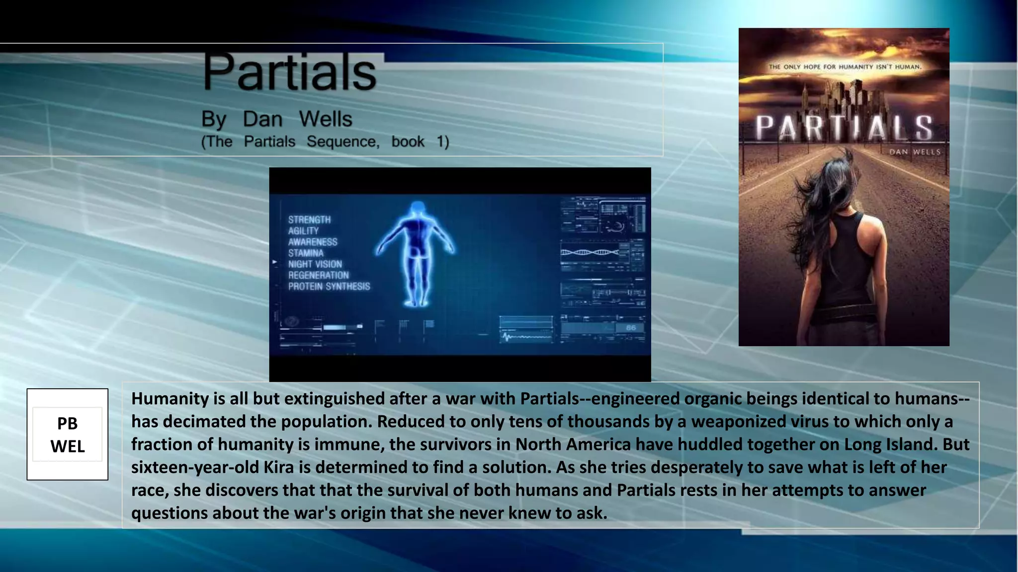Humanity is all but extinguished after a war with Partials--engineered organic beings identical to humans--
has decimated the population. Reduced to only tens of thousands by a weaponized virus to which only a
fraction of humanity is immune, the survivors in North America have huddled together on Long Island. But
sixteen-year-old Kira is determined to find a solution. As she tries desperately to save what is left of her
race, she discovers that that the survival of both humans and Partials rests in her attempts to answer
questions about the war's origin that she never knew to ask.
PB
WEL
 