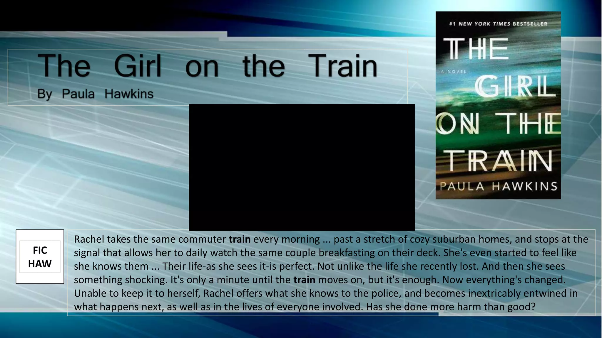 Rachel takes the same commuter train every morning ... past a stretch of cozy suburban homes, and stops at the
signal that allows her to daily watch the same couple breakfasting on their deck. She's even started to feel like
she knows them ... Their life-as she sees it-is perfect. Not unlike the life she recently lost. And then she sees
something shocking. It's only a minute until the train moves on, but it's enough. Now everything's changed.
Unable to keep it to herself, Rachel offers what she knows to the police, and becomes inextricably entwined in
what happens next, as well as in the lives of everyone involved. Has she done more harm than good?
FIC
HAW
 