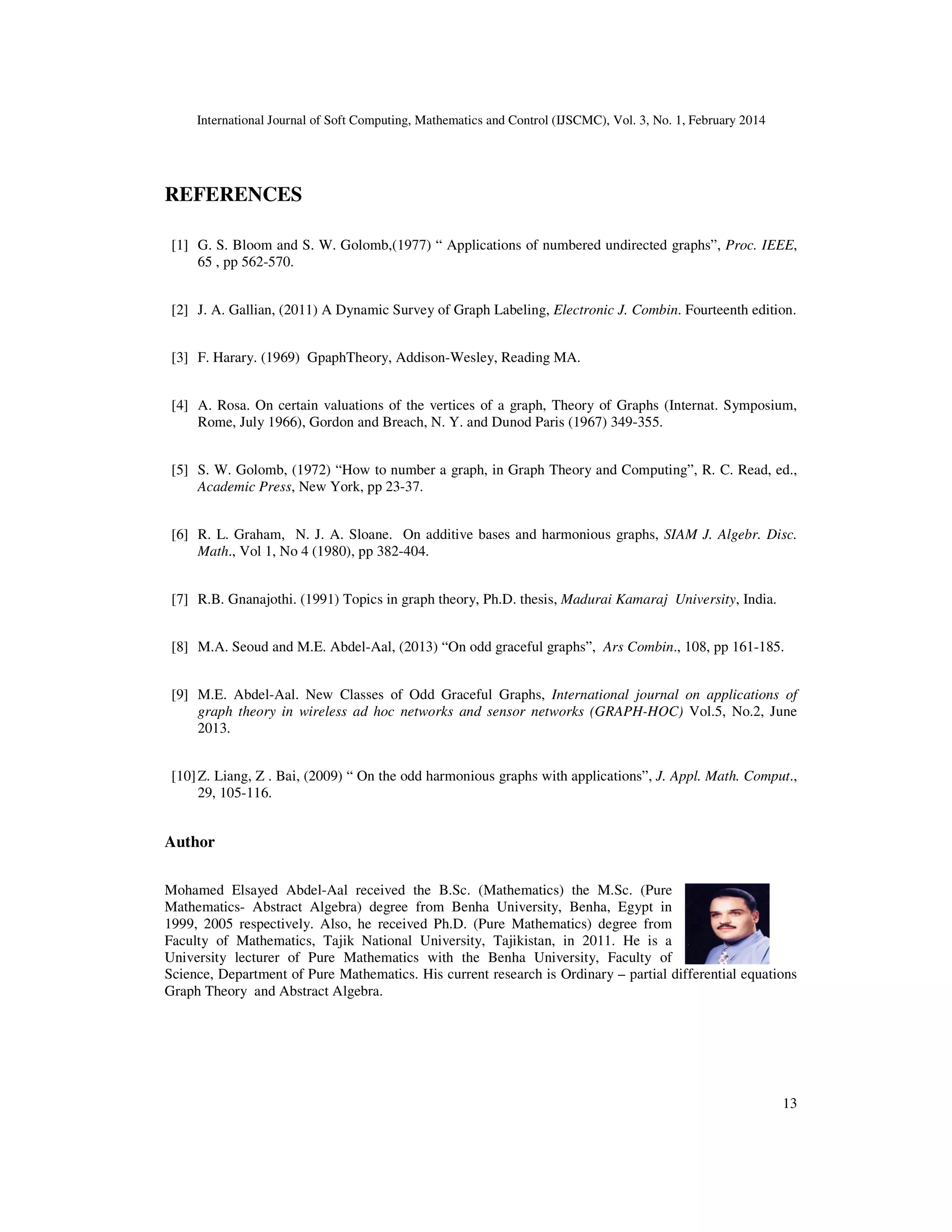 International Journal of Soft Computing, Mathematics and Control (IJSCMC), Vol. 3, No. 1, February 2014
13
REFERENCES
[1] G. S. Bloom and S. W. Golomb,(1977) “ Applications of numbered undirected graphs”, Proc. IEEE,
65 , pp 562-570.
[2] J. A. Gallian, (2011) A Dynamic Survey of Graph Labeling, Electronic J. Combin. Fourteenth edition.
[3] F. Harary. (1969) GpaphTheory, Addison-Wesley, Reading MA.
[4] A. Rosa. On certain valuations of the vertices of a graph, Theory of Graphs (Internat. Symposium,
Rome, July 1966), Gordon and Breach, N. Y. and Dunod Paris (1967) 349-355.
[5] S. W. Golomb, (1972) “How to number a graph, in Graph Theory and Computing”, R. C. Read, ed.,
Academic Press, New York, pp 23-37.
[6] R. L. Graham, N. J. A. Sloane. On additive bases and harmonious graphs, SIAM J. Algebr. Disc.
Math., Vol 1, No 4 (1980), pp 382-404.
[7] R.B. Gnanajothi. (1991) Topics in graph theory, Ph.D. thesis, Madurai Kamaraj University, India.
[8] M.A. Seoud and M.E. Abdel-Aal, (2013) “On odd graceful graphs”, Ars Combin., 108, pp 161-185.
[9] M.E. Abdel-Aal. New Classes of Odd Graceful Graphs, International journal on applications of
graph theory in wireless ad hoc networks and sensor networks (GRAPH-HOC) Vol.5, No.2, June
2013.
[10]Z. Liang, Z . Bai, (2009) “ On the odd harmonious graphs with applications”, J. Appl. Math. Comput.,
29, 105-116.
Author
Mohamed Elsayed Abdel-Aal received the B.Sc. (Mathematics) the M.Sc. (Pure
Mathematics- Abstract Algebra) degree from Benha University, Benha, Egypt in
1999, 2005 respectively. Also, he received Ph.D. (Pure Mathematics) degree from
Faculty of Mathematics, Tajik National University, Tajikistan, in 2011. He is a
University lecturer of Pure Mathematics with the Benha University, Faculty of
Science, Department of Pure Mathematics. His current research is Ordinary – partial differential equations
Graph Theory and Abstract Algebra.
 