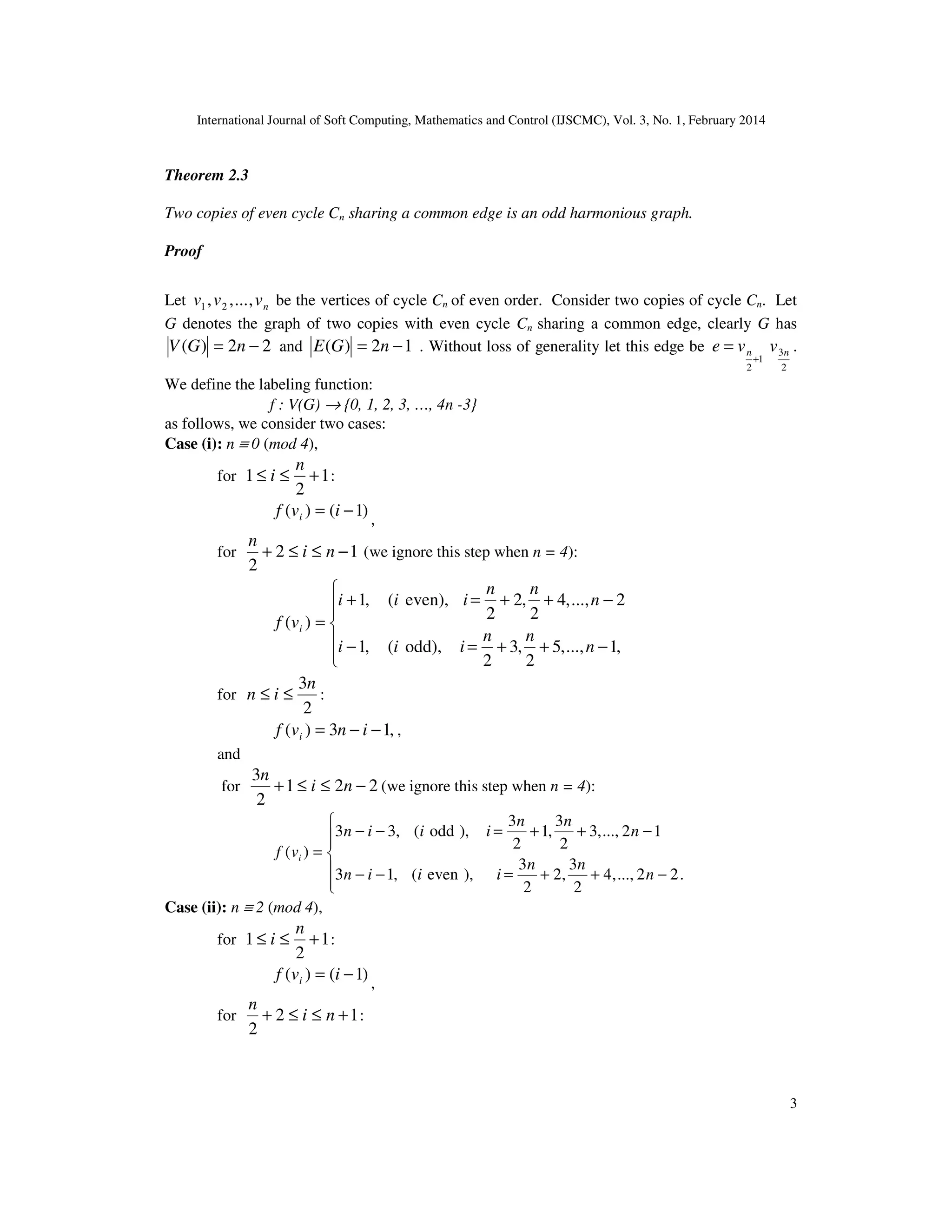 International Journal of Soft Computing, Mathematics and Control (IJSCMC), Vol. 3, No. 1, February 2014
3
Theorem 2.3
Two copies of even cycle Cn sharing a common edge is an odd harmonious graph.
Proof
Let nvvv ,...,, 21 be the vertices of cycle Cn of even order. Consider two copies of cycle Cn. Let
G denotes the graph of two copies with even cycle Cn sharing a common edge, clearly G has
22)( −= nGV and 12)( −= nGE . Without loss of generality let this edge be
2
3
1
2
nn vve
+
= .
We define the labeling function:
f : V(G) → {0, 1, 2, 3, …, 4n -3}
as follows, we consider two cases:
Case (i): n ≡ 0 (mod 4),
for 1
2
1 +≤≤
n
i :
)1()( −= ivf i ,
for 12
2
−≤≤+ ni
n
(we ignore this step when n = 4):






−++=−
−++=+
=
,1...,,5
2
,3
2
odd),(,1
2...,,4
2
,2
2
even),(,1
)(
n
nn
iii
n
nn
iii
vf i
for
2
3n
in ≤≤ :
,13)( −−= invf i ,
and
for 221
2
3
−≤≤+ ni
n
(we ignore this step when n = 4):






−++=−−
−++=−−
=
.22...,,4
2
3
,2
2
3
),even(,13
12...,,3
2
3
,1
2
3
),odd(,33
)(
n
nn
iiin
n
nn
iiin
vf i
Case (ii): n ≡ 2 (mod 4),
for 1
2
1 +≤≤
n
i :
)1()( −= ivf i ,
for 12
2
+≤≤+ ni
n
:
 