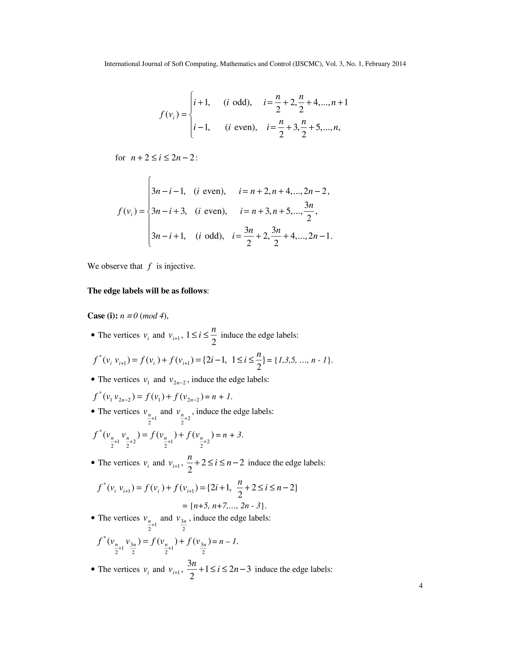 International Journal of Soft Computing, Mathematics and Control (IJSCMC), Vol. 3, No. 1, February 2014
4






++=−
+++=+
=
,...,,5
2
,3
2
even),(,1
1...,,4
2
,2
2
odd),(,1
)(
n
nn
iii
n
nn
iii
vf i
for 222 −≤≤+ nin :









−++=+−
++=+−
−++=−−
=
.12...,,4
2
3
,2
2
3
odd),(,13
,
2
3
...,,5,3even),(,33
,22...,,4,2even),(,13
)(
n
nn
iiin
n
nniiin
nnniiin
vf i
We observe that f is injective.
The edge labels will be as follows:
Case (i): n ≡ 0 (mod 4),
• The vertices iv and 1+iv ,
2
1
n
i ≤≤ induce the edge labels:
}
2
1,12{)()()( 11
* n
iivfvfvvf iiii ≤≤−=+= ++ = {1,3,5, …, n - 1}.
• The vertices 1v and 22 −nv , induce the edge labels:
)()()( 221221
*
−− += nn vfvfvvf = n + 1.
• The vertices
1
2
+
nv and
2
2
+
nv , induce the edge labels:
)()()(
2
2
1
2
2
2
1
2
*
++++
+= nnnn vfvfvvf = n + 3.
• The vertices iv and 1+iv , 22
2
−≤≤+ ni
n
induce the edge labels:
}22
2
,12{)()()( 11
*
−≤≤++=+= ++ ni
n
ivfvfvvf iiii
= {n+5, n+7,…, 2n - 3}.
• The vertices
1
2
+
nv and
2
3nv , induce the edge labels:
)()()(
2
3
1
22
3
1
2
*
nnnn vfvfvvf +=
++
= n – 1.
• The vertices iv and 1+iv , 321
2
3
−≤≤+ ni
n
induce the edge labels:
 