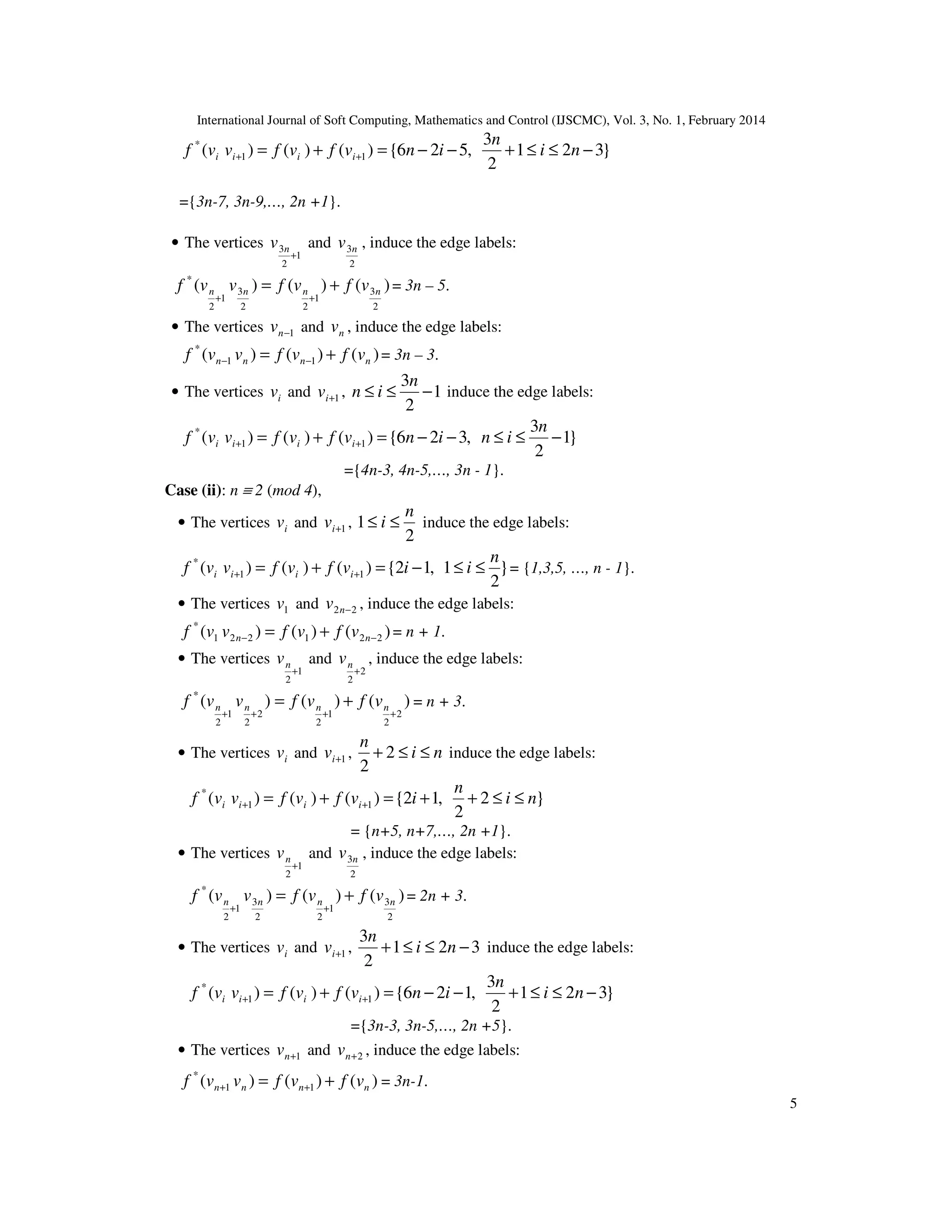 International Journal of Soft Computing, Mathematics and Control (IJSCMC), Vol. 3, No. 1, February 2014
5
}321
2
3
,526{)()()( 11
*
−≤≤+−−=+= ++ ni
n
invfvfvvf iiii
={3n-7, 3n-9,…, 2n +1}.
• The vertices
1
2
3
+
nv and
2
3nv , induce the edge labels:
)()()(
2
3
1
22
3
1
2
*
nnnn vfvfvvf +=
++
= 3n – 5.
• The vertices 1−nv and nv , induce the edge labels:
)()()( 11
*
nnnn vfvfvvf += −− = 3n – 3.
• The vertices iv and 1+iv , 1
2
3
−≤≤
n
in induce the edge labels:
}1
2
3
,326{)()()( 11
*
−≤≤−−=+= ++
n
ininvfvfvvf iiii
={4n-3, 4n-5,…, 3n - 1}.
Case (ii): n ≡ 2 (mod 4),
• The vertices iv and 1+iv ,
2
1
n
i ≤≤ induce the edge labels:
}
2
1,12{)()()( 11
* n
iivfvfvvf iiii ≤≤−=+= ++ = {1,3,5, …, n - 1}.
• The vertices 1v and 22 −nv , induce the edge labels:
)()()( 221221
*
−− += nn vfvfvvf = n + 1.
• The vertices
1
2
+
nv and
2
2
+
nv , induce the edge labels:
)()()(
2
2
1
2
2
2
1
2
*
++++
+= nnnn vfvfvvf = n + 3.
• The vertices iv and 1+iv , ni
n
≤≤+ 2
2
induce the edge labels:
}2
2
,12{)()()( 11
*
ni
n
ivfvfvvf iiii ≤≤++=+= ++
= {n+5, n+7,…, 2n +1}.
• The vertices
1
2
+
nv and
2
3nv , induce the edge labels:
)()()(
2
3
1
22
3
1
2
*
nnnn vfvfvvf +=
++
= 2n + 3.
• The vertices iv and 1+iv , 321
2
3
−≤≤+ ni
n
induce the edge labels:
}321
2
3
,126{)()()( 11
*
−≤≤+−−=+= ++ ni
n
invfvfvvf iiii
={3n-3, 3n-5,…, 2n +5}.
• The vertices 1+nv and 2+nv , induce the edge labels:
)()()( 11
*
nnnn vfvfvvf += ++ = 3n-1.
 