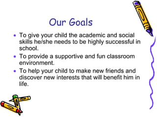 Our Goals
• To give your child the academic and social
  skills he/she needs to be highly successful in
  school.
• To provide a supportive and fun classroom
  environment.
• To help your child to make new friends and
  discover new interests that will benefit him in
  life.
 