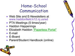 Home-School
         Communication
• Web Site and E-Newsletters at
  www.haddonfield.k12.nj.us/ed
• PTA Meetings (5 times/year)
• Haddon Happenings
• Elizabeth Haddon "Paperless Portal"
• E-mail
• E-Board
• Parent/Student Handbook (online)
 