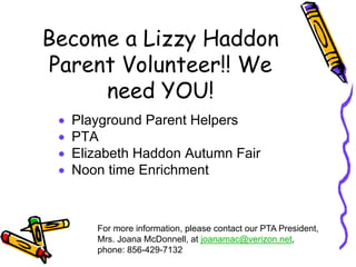Become a Lizzy Haddon
Parent Volunteer!! We
     need YOU!
 •   Playground Parent Helpers
 •   PTA
 •   Elizabeth Haddon Autumn Fair
 •   Noon time Enrichment



        For more information, please contact our PTA President,
        Mrs. Joana McDonnell, at joanamac@verizon.net,
        phone: 856-429-7132
 