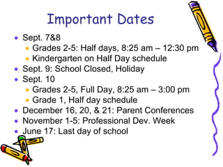Important Dates
• Sept. 7&8
   • Grades 2-5: Half days, 8:25 am – 12:30 pm
   • Kindergarten on Half Day schedule
• Sept. 9: School Closed, Holiday
• Sept. 10
   • Grades 2-5, Full Day, 8:25 am – 3:00 pm
   • Grade 1, Half day schedule
• December 16, 20, & 21: Parent Conferences
• November 1-5: Professional Dev. Week
• June 17: Last day of school
 