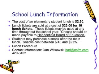 School Lunch Information
• The cost of an elementary student lunch is $2.30.
• Lunch tickets are sold at a cost of $23.00 for 10
  lunch tickets. These tickets may be used at any
  time throughout the school year. Checks should be
  made payable to Haddonfield Board of Education.
• Students may purchase a snack after the main
  lunch. Snacks cost between $.45 and $2.25.
• Lunch Procedure
• Contact Information: Dan Witkowski,had@nsfm.com,
  429-3402
 