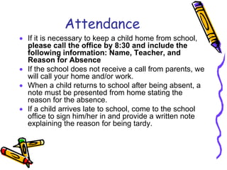 Attendance
• If it is necessary to keep a child home from school,
  please call the office by 8:30 and include the
  following information: Name, Teacher, and
  Reason for Absence
• If the school does not receive a call from parents, we
  will call your home and/or work.
• When a child returns to school after being absent, a
  note must be presented from home stating the
  reason for the absence.
• If a child arrives late to school, come to the school
  office to sign him/her in and provide a written note
  explaining the reason for being tardy.
 