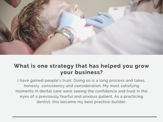 What is one strategy that has helped you grow
your business?
I have gained people’s trust. Doing so is a long process and takes,
honesty, consistency and consideration. My most satisfying
moments in dental care were seeing the confidence and trust in the
eyes of a previously fearful and anxious patient. As a practicing
dentist, this became my best practice-builder.
 