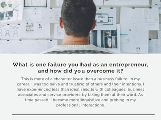 What is one failure you had as an entrepreneur,
and how did you overcome it?
This is more of a character issue than a business failure. In my
career, I was too naive and trusting of others and their intentions. I
have experienced less than ideal results with colleagues, business
associates and service providers by taking them at their word. As
time passed, I became more inquisitive and probing in my
professional interactions.
 