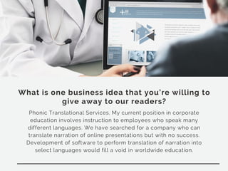 What is one business idea that you’re willing to
give away to our readers?
Phonic Translational Services. My current position in corporate
education involves instruction to employees who speak many
different languages. We have searched for a company who can
translate narration of online presentations but with no success.
Development of software to perform translation of narration into
select languages would fill a void in worldwide education.
 
