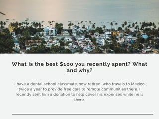 What is the best $100 you recently spent? What
and why?
I have a dental school classmate, now retired, who travels to Mexico
twice a year to provide free care to remote communities there. I
recently sent him a donation to help cover his expenses while he is
there.
 