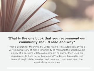 What is the one book that you recommend our
community should read and why?
“Man’s Search for Meaning” by Viktor Frankl. This autobiography is a
very moving story of man’s inhumanity to man and the unbelievable
ability of a person’s will to overcome it.The author then uses his
experiences to help better humankind.The lesson learned is that
inner strength, determination and hope can overcome even the
worst of circumstances.
 