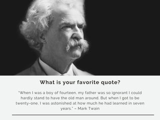 What is your favorite quote?
“When I was a boy of fourteen, my father was so ignorant I could
hardly stand to have the old man around. But when I got to be
twenty-one, I was astonished at how much he had learned in seven
years.” – Mark Twain
 