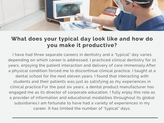 What does your typical day look like and how do
you make it productive?
I have had three separate careers in dentistry and a “typical” day varies
depending on which career is addressed. I practiced clinical dentistry for 21
years, enjoying the patient interaction and delivery of care immensely.After
a physical condition forced me to discontinue clinical practice, I taught at a
dental school for the next eleven years. I found that interacting with
students and their patients was just as satisfying as my experiences in
clinical practice.For the past six years, a dental product manufacturer has
engaged me as its director of corporate education. I fully enjoy this role as
a provider of information and educational modalities throughout its global
subsidiaries.I am fortunate to have had a variety of experiences in my
career. It has limited the number of “typical” days.
 