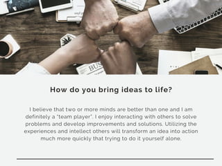 How do you bring ideas to life?
I believe that two or more minds are better than one and I am
definitely a “team player”. I enjoy interacting with others to solve
problems and develop improvements and solutions. Utilizing the
experiences and intellect others will transform an idea into action
much more quickly that trying to do it yourself alone.
 