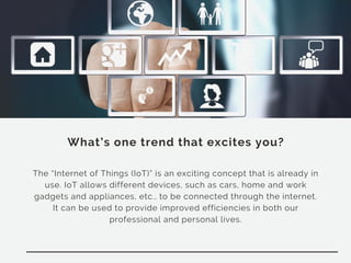 What’s one trend that excites you?
The “Internet of Things (IoT)” is an exciting concept that is already in
use. IoT allows different devices, such as cars, home and work
gadgets and appliances, etc., to be connected through the internet.
It can be used to provide improved efficiencies in both our
professional and personal lives.
 