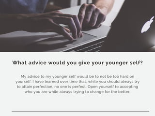 What advice would you give your younger self?
My advice to my younger self would be to not be too hard on
yourself. I have learned over time that, while you should always try
to attain perfection, no one is perfect. Open yourself to accepting
who you are while always trying to change for the better.
 