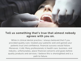 Tell us something that’s true that almost nobody
agrees with you on.
While in clinical dental practice, I always believed that if you
provided quality care, treated your patients well and gained your
patients trust and confidence, financial success would follow.
Moreover, it did. Many professionals in health care, business, and
industry, unfortunately, place financial concerns and goals before
quality products and services. I believe this is shortsighted and is a
path to failure.
 