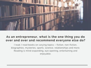 As an entrepreneur, what is the one thing you do
over and over and recommend everyone else do?
I read. I read books on varying topics – fiction, non-fiction,
biographies, mysteries, sports, science, relationships and more.
Reading is mind-expanding, eye opening, entertaining and
enjoyable.
 
