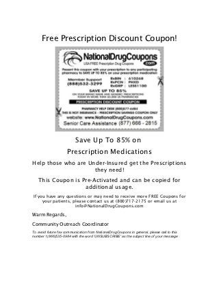 Free Prescription Discount Coupon!




                          Save Up To 85% on
                     Prescription Medications
Help those who are Under-Insured get the Prescriptions
                     they need!
   This Coupon is Pre-Activated and can be copied for
                   additional usage.
If you have any questions or may need to receive more FREE Coupons for
     your patients, please contact us at (800)717-2175 or email us at
                     info@NationalDrugCoupons.com

Warm Regards,
Community Outreach Coordinator
To avoid future fax communication from NationalDrugCoupons in general, please call to this
number 1(866)535-0984 with the word 'UNSUBSCRIBE' as the subject line of your message
 