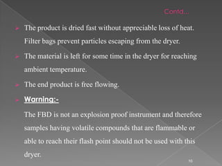    The product is dried fast without appreciable loss of heat.
    Filter bags prevent particles escaping from the dryer.

   The material is left for some time in the dryer for reaching
    ambient temperature.

   The end product is free flowing.

   Warning:-

    The FBD is not an explosion proof instrument and therefore
    samples having volatile compounds that are flammable or
    able to reach their flash point should not be used with this
    dryer.
                                                             10
 