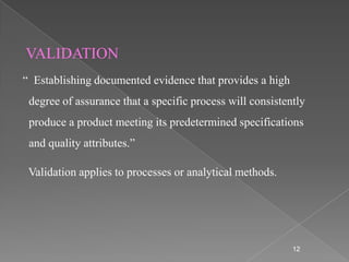 VALIDATION
“ Establishing documented evidence that provides a high
 degree of assurance that a specific process will consistently
 produce a product meeting its predetermined specifications
 and quality attributes.”

 Validation applies to processes or analytical methods.




                                                           12
 