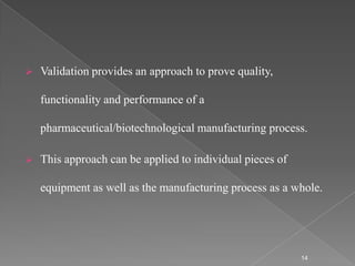    Validation provides an approach to prove quality,

    functionality and performance of a

    pharmaceutical/biotechnological manufacturing process.

   This approach can be applied to individual pieces of

    equipment as well as the manufacturing process as a whole.




                                                           14
 