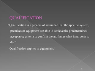 QUALIFICATION
“Qualification is a process of assurance that the specific system,
 premises or equipment are able to achieve the predetermined
 acceptance criteria to confirm the attributes what it purports to
 do.’’

 Qualification applies to equipment.




                                                           15
 