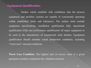 Equipment Qualification:

             Studies which establish with confidence that the process
 equipment and ancillary systems are capable of consistently operating
 within established limits and tolerances. The studies must include
 equipment specifications, installation qualification (IQ), operational
 qualification (OQ) and performance qualification all major equipment to
 be used in the manufacture of commercial scale batches. Equipment
 qualification should simulate actual production conditions, including
 "worst case"/ stressed conditions.



 Worst Case Condition: The highest and /or lowest value of a given
 parameter actually evaluated in the validation exercise.

                                                                 16
 