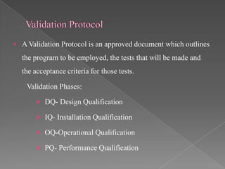 • A Validation Protocol is an approved document which outlines
  the program to be employed, the tests that will be made and
  the acceptance criteria for those tests.

    Validation Phases:

       DQ- Design Qualification

       IQ- Installation Qualification

       OQ-Operational Qualification

       PQ- Performance Qualification
 